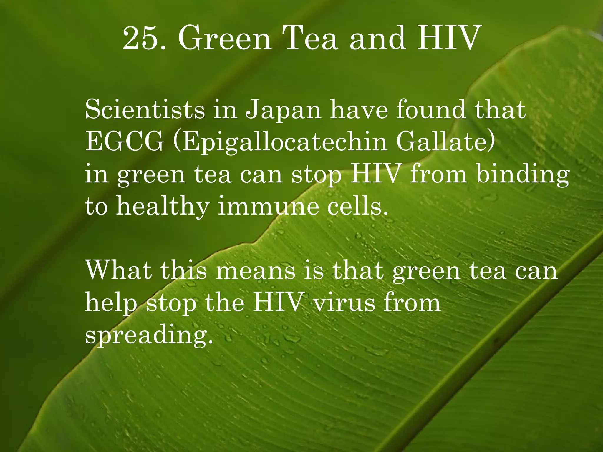 25. Green Tea and HIV Scientists in Japan have found that EGCG (Epigallocatechin Gallate)  in green tea can stop HIV from binding to healthy immune cells. What this means is that green tea can help stop the HIV virus from  spreading. 