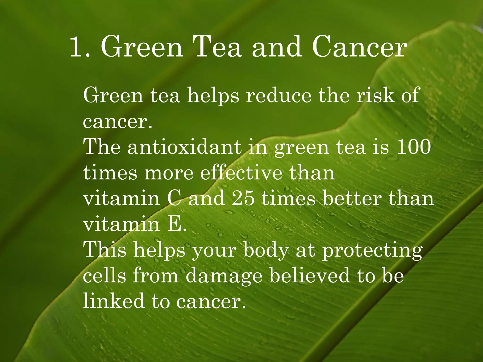 1. Green Tea and Cancer   Green tea helps reduce the risk of cancer. The antioxidant in green tea is 100 times more effective than  vitamin C and 25 times better than vitamin E. This helps your body at protecting cells from damage believed to be  linked to cancer. 