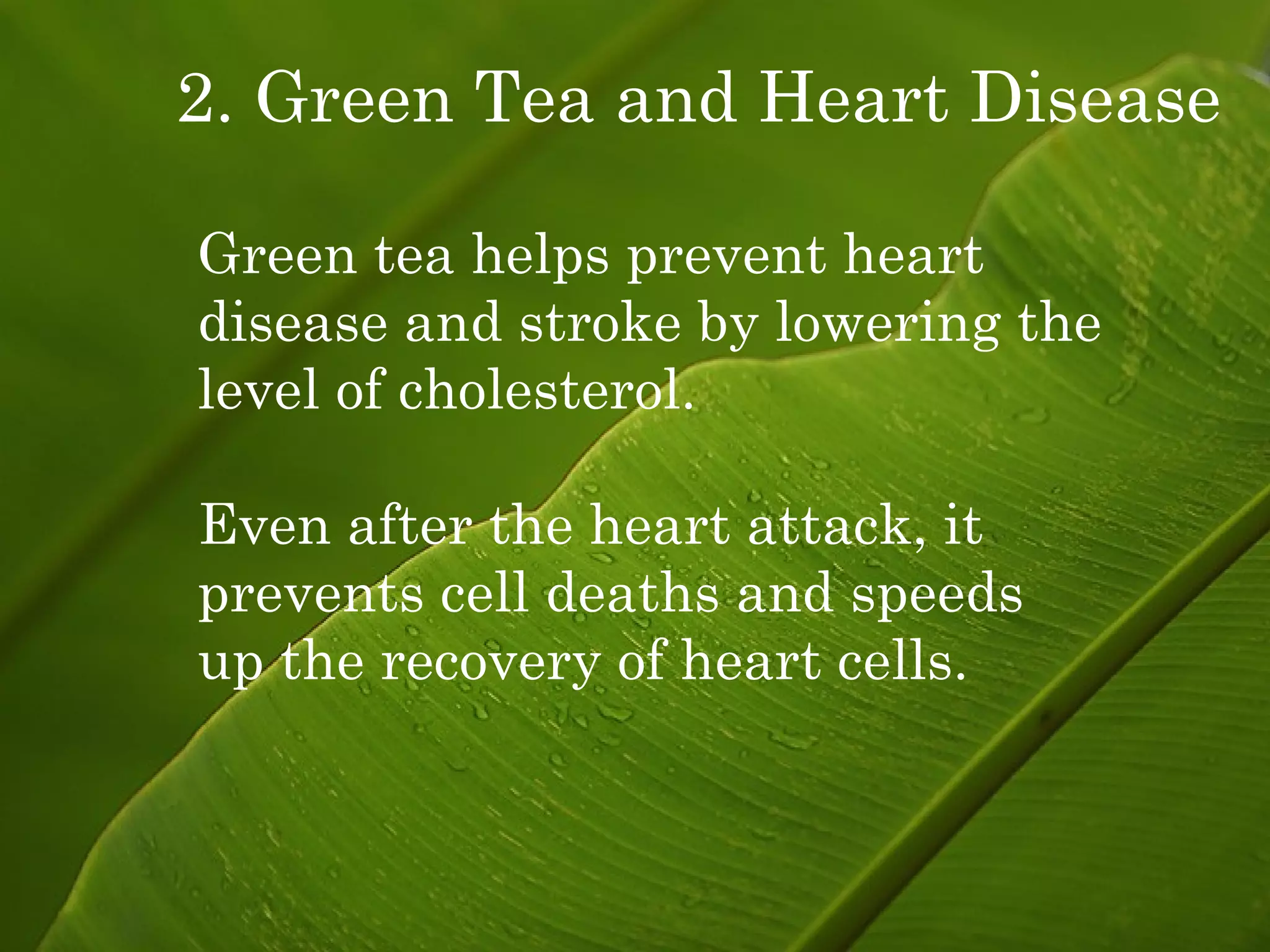 2. Green Tea and Heart Disease Green tea helps prevent heart disease and stroke by lowering the  level of cholesterol. Even after the heart attack, it prevents cell deaths and speeds  up the recovery of heart cells. 