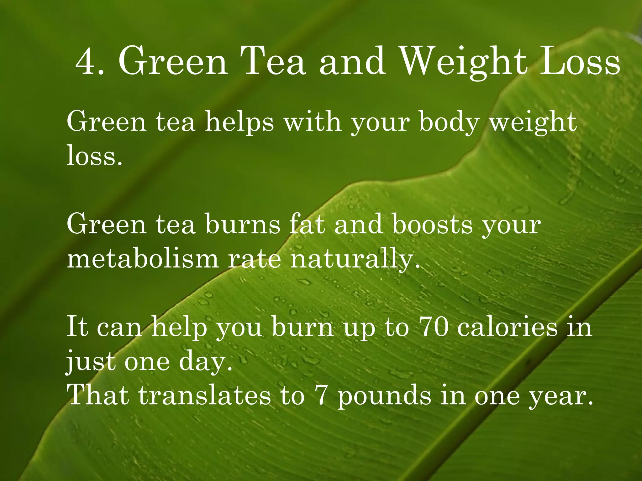 4. Green Tea and Weight Loss   Green tea helps with your body weight  loss. Green tea burns fat and boosts your metabolism rate naturally. It can help you burn up to 70 calories in  just one day. That translates to 7 pounds in one year. 