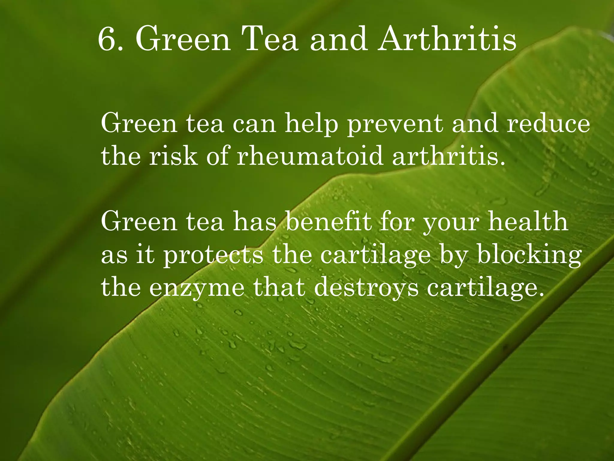 6. Green Tea and Arthritis Green tea can help prevent and reduce the risk of rheumatoid arthritis. Green tea has benefit for your health as it protects the cartilage by blocking the enzyme that destroys cartilage. 