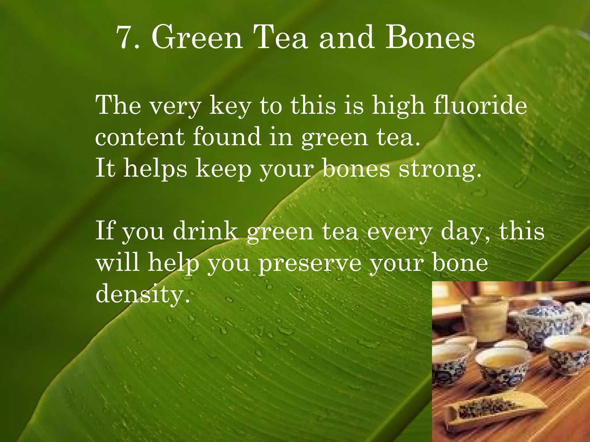 7. Green Tea and Bones The very key to this is high fluoride content found in green tea. It helps keep your bones strong. If you drink green tea every day, this will help you preserve your bone density. 