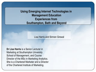 Using Emerging Internet Technologies in  Management Education Experiences from  Southampton, Bath and Beyond Dr Lisa Harris  is a Senior Lecturer in Marketing at Southampton University School of Management, and Course Director of the MSc in Marketing Analytics. She is a Chartered Marketer and a Director of the Chartered Institute of Marketing.  Lisa Harris and Simran Grewal 