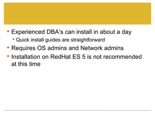 Experienced DBA’s can install in about a day Quick install guides are straightforward Requires OS admins and Network admins Installation on RedHat ES 5 is not recommended at this time 
