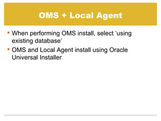 OMS + Local Agent When performing OMS install, select ‘using existing database’ OMS and Local Agent install using Oracle Universal Installer 