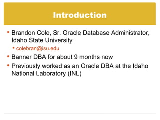 Introduction Brandon Cole, Sr. Oracle Database Administrator, Idaho State University [email_address] Banner DBA for about 9 months now Previously worked as an Oracle DBA at the Idaho National Laboratory (INL) 
