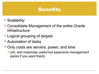 Benefits Scalability Consolidate Management of the entire Oracle infrastructure Logical grouping of targets Automation of tasks Only costs are servers, power, and time (oh, and massively useful but expensive management packs if you want them) 