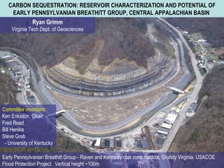 CARBON SEQUESTRATION: RESERVOIR CHARACTERIZATION AND POTENTIAL OF EARLY PENNSYLVANIAN BREATHITT GROUP, CENTRAL APPALACHIAN BASIN   Ryan Grimm Virginia Tech Dept. of Geosciences Committee members: Ken Eriksson, Chair Fred Read Bill Henika Steve Greb  - University of Kentucky Early Pennsylvanian Breathitt Group - Raven and Kennedy coal zone roadcut, Grundy Virginia. USACOE Flood Protection Project.  Vertical height ~100m   