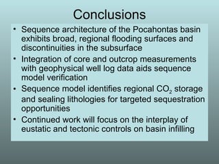 Conclusions Sequence architecture of the Pocahontas basin exhibits broad, regional flooding surfaces and discontinuities in the subsurface Integration of core and outcrop measurements with geophysical well log data aids sequence model verification Sequence model identifies regional CO 2  storage and sealing lithologies for targeted sequestration opportunities Continued work will focus on the interplay of eustatic and tectonic controls on basin infilling 