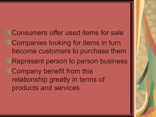 Consumers offer used items for sale Companies looking for items in turn become customers to purchase them Represent person to person business Company benefit from this relationship greatly in terms of  products and services 