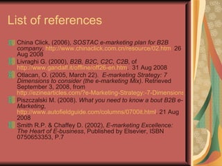 List of references China Click, (2006),  SOSTAC e-marketing plan for B2B company ,  http://www.chinaclick.com.cn/resource/02.htm   26 Aug 2008 Livraghi G. (2000),  B2B, B2C, C2C, C2B , of  http://www.gandalf.it/offline/off26-en.htm .  31 Aug 2008 Otlacan, O. (2005, March 22).  E-marketing Strategy: 7 Dimensions to consider (the e-marketing Mix) . Retrieved September 3, 2008, from  http://ezinearticles.com/?e-Marketing-Strategy:-7-Dimensions-to-Consider-(the-e-Marketing-Mix)&id=21976 Piszczalski M. (2008).  What you need to know a bout B2B e-Marketing ,  http://www.autofieldguide.com/columns/0700it.html . 21 Aug 2008 Smith R.P. & Chaffey D. (2002),  E-marketing Excellence: The Heart of E-business , Published by Elsevier, ISBN 0750653353, P.7 