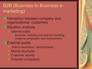 B2B (Business to Business e-marketing) Interaction between company and organizational  customers Situation analysis Internal audits Business, marketing and internet marketing Audience composition and characteristics External audits macro-economic  environment Market structures Customer activity Potential competitors 