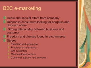 B2C e-marketing Deals and special offers from company Response consumers looking for bargains and  discount offers Strong relationship between business and customer Freedom and choices found in e-commerce Stages Establish web presence Provision of information Get customers Meet customer orders Customer support and services 