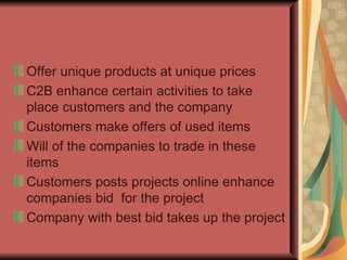 Offer unique products at unique prices C2B enhance certain activities to take place customers and the company Customers make offers of used items Will of the companies to trade in these items Customers posts projects online enhance companies bid  for the project Company with best bid takes up the project 