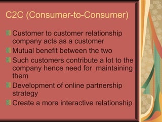 C2C (Consumer-to-Consumer) Customer to customer relationship company acts as a customer Mutual benefit between the two Such customers contribute a lot to the company hence need for  maintaining them Development of online partnership strategy Create a more interactive relationship 