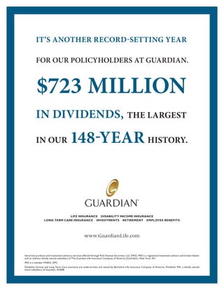 IT’S ANOTHER RECORD-SETTING YEAR
FOR OUR POLICYHOLDERS AT GUARDIAN.
$723 MILLION
IN DIVIDENDS, THE LARGEST
IN OUR 148-YEAR HISTORY.
LIFE INSURANCE DISABILITY INCOME INSURANCE
LONG TERM CARE INSURANCE INVESTMENTS RETIREMENT EMPLOYEE BENEFITS
Securities products and investment advisory services offered through Park Avenue Securities, LLC (PAS). PAS is a registered investment advisor and broker/dealer
and an indirect wholly owned subsidiary of The Guardian Life Insurance Company of America (Guardian), New York, NY.
PAS is a member FINRA, SIPC
Disability Income and Long Term Care insurance are underwritten and issued by Berkshire Life Insurance Company of America, Pittsﬁeld, MA, a wholly owned
stock subsidiary of Guardian. ©2008
www.GuardianLife.com
 