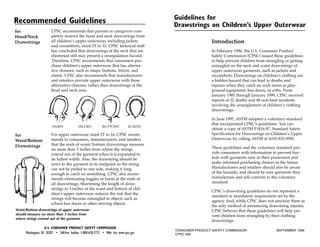 Guidelines for
Recommended Guidelines                                                                      Drawstrings on Children’s Upper Outerwear
                        CPSC recommends that parents or caregivers com-
for
                        pletely remove the hood and neck drawstrings from
Hood/Neck
                        all children’s upper outerwear, including jackets                                    Introduction
Drawstrings
                        and sweatshirts, sized 2T to 12. CPSC technical staff
                        has concluded that drawstrings at the neck that are                                  In February 1996, the U.S. Consumer Product
                        shortened still may present a strangulation hazard.                                  Safety Commission (CPSC) issued these guidelines
                        Therefore, CPSC recommends that consumers pur-                                       to help prevent children from strangling or getting
                        chase children’s upper outerwear that has alterna-                                   entangled on the neck and waist drawstrings of
                        tive closures, such as snaps, buttons, Velcro, and                                   upper outerwear garments, such as jackets and
                        elastic. CPSC also recommends that manufacturers                                     sweatshirts. Drawstrings on children’s clothing are
                        and retailers provide upper outerwear with these                                     a hidden hazard that can lead to deaths and
                        alternative closures, rather than drawstrings at the                                 injuries when they catch on such items as play-
                        head and neck area.                                                                  ground equipment, bus doors, or cribs. From
                                                                                                             January 1985 through January 1999, CPSC received
                                                                                                             reports of 22 deaths and 48 non-fatal incidents
                                                                                                             involving the entanglement of children’s clothing
                                                                                                             drawstrings.

                                                                                                             In June 1997, ASTM adopted a voluntary standard
                                                                                                             that incorporated CPSC’s guidelines. You can
                         SNAPS              VELCRO             BUTTONS            ELASTIC
                                                                                                             obtain a copy of ASTM F1816-97, Standard Safety
                                                                                                             Specification for Drawstrings on Children’s Upper
                        For upper outerwear sized 2T to 16, CPSC recom-
for
                                                                                                             Outerwear, by calling ASTM at (610) 832-9585.
                        mends to consumers, manufacturers, and retailers
Waist/Bottom
                        that the ends of waist/bottom drawstrings measure
Drawstrings                                                                                                  These guidelines and the voluntary standard pro-
                        no more than 3 inches from where the strings
                                                                                                             vide consumers with information to prevent haz-
                        extend out of the garment when it is expanded to
                                                                                                             ards with garments now in their possession and
                        its fullest width. Also, the drawstring should be
                                                                                                             make informed purchasing choices in the future.
                        sewn to the garment at its midpoint so the string
                                                                                                             Manufacturers and retailers should also be aware
                        can not be pulled to one side, making it long
                                                                                                             of the hazards, and should be sure garments they
                        enough to catch on something. CPSC also recom-
                                                                                                             manufacture and sell conform to the voluntary
                        mends eliminating toggles or knots at the ends of
                                                                                                             standard.
                        all drawstrings. Shortening the length of draw-
                        strings to 3 inches at the waist and bottom of chil-
                                                                                                             CPSC’s drawstring guidelines do not represent a
                        dren’s upper outerwear reduces the risk that the
                                                                                                             standard or mandatory requirement set by the
                        strings will become entangled in objects such as
                                                                                                             agency. And, while CPSC does not sanction them as
                        school bus doors or other moving objects.
                                                                                                             the only method of minimizing drawstring injuries,
Waist/Bottom drawstrings of upper outerwear                                                                  CPSC believes that these guidelines will help pre-
should measure no more than 3 inches from                                                                    vent children from strangling by their clothing
where strings extend out of the garment.
                                                                                                             drawstrings.
                   U.S. CONSUMER PRODUCT SAFETY COMMISSION
                                                                                            CONSUMER PRODUCT SAFETY COMMISSION                  SEPTEMBER 1999
      Washington, DC 20207 • Toll-free hotline: 1-800-638-2772 • Web site: www.cpsc.gov     CPSC 208
 