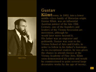 Gustav Klimt 1862-1918  Born in Vienna, in 1862, into a lower  middle-class family of Moravian origin.  Gustav Klimt, was an influential Austrian painter of the late 19th Century, one of the founders and leaders of the Vienna Secession art movement, although he  would later move beyond it.  His father was an engraver and goldsmith. Gustav was sent to the Vienna School of Arts and Crafts, in order to follow in his father's footsteps. As na exceptional student, he was given the chance to attend classes at the Vienna Academy of Fine Arts.   Klimt soon demonstrated his talent and would be commissioned to paint several large decorative works by the age of twenty.   