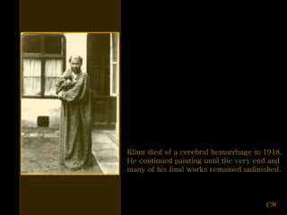 Klimt died of a cerebral hemorrhage in 1918.  He continued painting until the very end and many of his final works remained unfinished. CM 