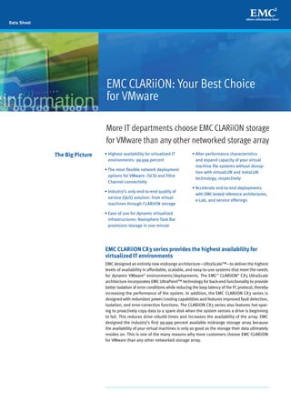 EMC CLARiiON CX3 series provides the highest availability for
virtualized IT environments
EMC designed an entirely new midrange architecture—UltraScale™—to deliver the highest
levels of availability in affordable, scalable, and easy-to-use systems that meet the needs
for dynamic VMware®
environments/deployments. The EMC®
CLARiiON®
CX3 UltraScale
architecture incorporates EMC UltraPoint™ technology for back-end functionality to provide
better isolation of error conditions while reducing the loop latency of the FC protocol, thereby
increasing the performance of the system. In addition, the EMC CLARiiON CX3 series is
designed with redundant power/cooling capabilities and features improved fault detection,
isolation, and error-correction functions. The CLARiiON CX3 series also features hot-spar-
ing to proactively copy data to a spare disk when the system senses a drive is beginning
to fail. This reduces drive rebuild times and increases the availability of the array. EMC
designed the industry’s first 99.999 percent available midrange storage array because
the availability of your virtual machines is only as good as the storage their data ultimately
resides on. This is one of the many reasons why more customers choose EMC CLARiiON
for VMware than any other networked storage array.
More IT departments choose EMCCLARiiON storage
for VMware than any other networked storage array
Data Sheet
EMC CLARiiON: Your Best Choice
for VMware
• Highest availability for virtualized IT
environments: 99.999 percent
• The most flexible network deployment
options for VMware: iSCSI and Fibre
Channel connectivity
• Industry’s only end-to-end quality of
service (QoS) solution: from virtual
machines through CLARiiON storage
• Ease of use for dynamic virtualized
infrastructures: Navisphere Task Bar
provisions storage in one minute
• Alter performance characteristics
and expand capacity of your virtual
machine file systems without disrup-
tion with virtualLUN and metaLUN
technology, respectively
• Accelerate end-to-end deployments
with EMC-tested reference architectures,
e-Lab, and service offerings
The Big Picture
 