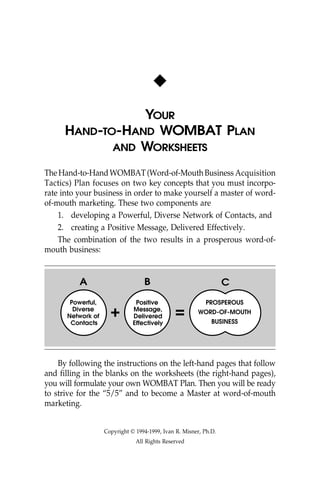 x
                YOUR
     HAND-TO-HAND WOMBAT PLAN
            AND WORKSHEETS

The Hand-to-Hand WOMBAT (Word-of-Mouth Business Acquisition
Tactics) Plan focuses on two key concepts that you must incorpo-
rate into your business in order to make yourself a master of word-
of-mouth marketing. These two components are
    1. developing a Powerful, Diverse Network of Contacts, and
    2. creating a Positive Message, Delivered Effectively.
    The combination of the two results in a prosperous word-of-
mouth business:


          A                       B                               C
       Powerful,               Positive                    PROSPEROUS
                     +                        =
        Diverse               Message,                 WORD-OF-MOUTH
      Network of              Delivered
                                                             BUSINESS
       Contacts               Effectively




    By following the instructions on the left-hand pages that follow
and filling in the blanks on the worksheets (the right-hand pages),
you will formulate your own WOMBAT Plan. Then you will be ready
to strive for the “5/5” and to become a Master at word-of-mouth
marketing.


                   Copyright © 1994-1999, Ivan R. Misner, Ph.D.
                               All Rights Reserved
 