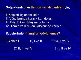 Soğukkanlı olan  tüm omurgalı canlılar  için, I. Kalpleri üç odacıklıdır. II. Vücutlarında karışık kan dolaşır. III. Büyük kan dolaşımı bulunur. IV. Temiz ve kirli kan kalplerinde karışır. ifadelerinden  hangileri söylenemez ? Yalnız I  B) I ve II  C) III ve IV D) II, III ve IV  E) I, II ve IV 