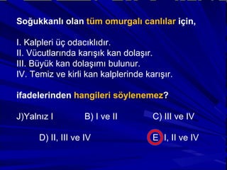 Soğukkanlı olan  tüm omurgalı canlılar  için, I. Kalpleri üç odacıklıdır. II. Vücutlarında karışık kan dolaşır. III. Büyük kan dolaşımı bulunur. IV. Temiz ve kirli kan kalplerinde karışır. ifadelerinden  hangileri söylenemez ? Yalnız I  B) I ve II  C) III ve IV D) II, III ve IV  E) I, II ve IV 