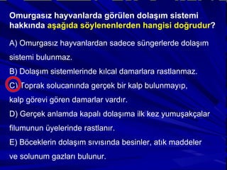 Omurgasız hayvanlarda görülen dolaşım sistemi hakkında  aşağıda söylenenlerden hangisi doğrudur ? A) Omurgasız hayvanlardan sadece süngerlerde dolaşım sistemi bulunmaz. B) Dolaşım sistemlerinde kılcal damarlara rastlanmaz. C) Toprak solucanında gerçek bir kalp bulunmayıp, kalp görevi gören damarlar vardır. D) Gerçek anlamda kapalı dolaşıma ilk kez yumuşakçalar filumunun üyelerinde rastlanır. E) Böceklerin dolaşım sıvısında besinler, atık maddeler ve solunum gazları bulunur. 