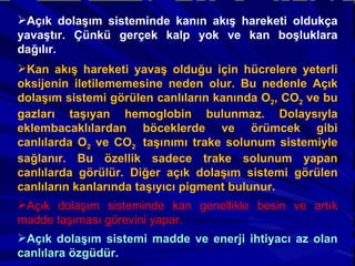 Açık dolaşım sisteminde kanın akış hareketi oldukça yavaştır. Çünkü gerçek kalp yok ve kan boşluklara dağılır. Kan akış hareketi yavaş olduğu için hücrelere yeterli oksijenin iletilememesine neden olur. Bu nedenle Açık dolaşım sistemi görülen canlıların kanında O 2 , CO 2  ve bu gazları taşıyan hemoglobin bulunmaz. Dolaysıyla eklembacaklılardan böceklerde ve örümcek gibi canlılarda O 2  ve CO 2  taşınımı trake solunum sistemiyle sağlanır. Bu özellik sadece trake solunum yapan canlılarda görülür. Diğer açık dolaşım sistemi görülen canlıların kanlarında taşıyıcı pigment bulunur. Açık dolaşım sisteminde kan genellikle besin ve artık madde taşıması görevini yapar. Açık dolaşım sistemi madde ve enerji ihtiyacı az olan canlılara özgüdür. 