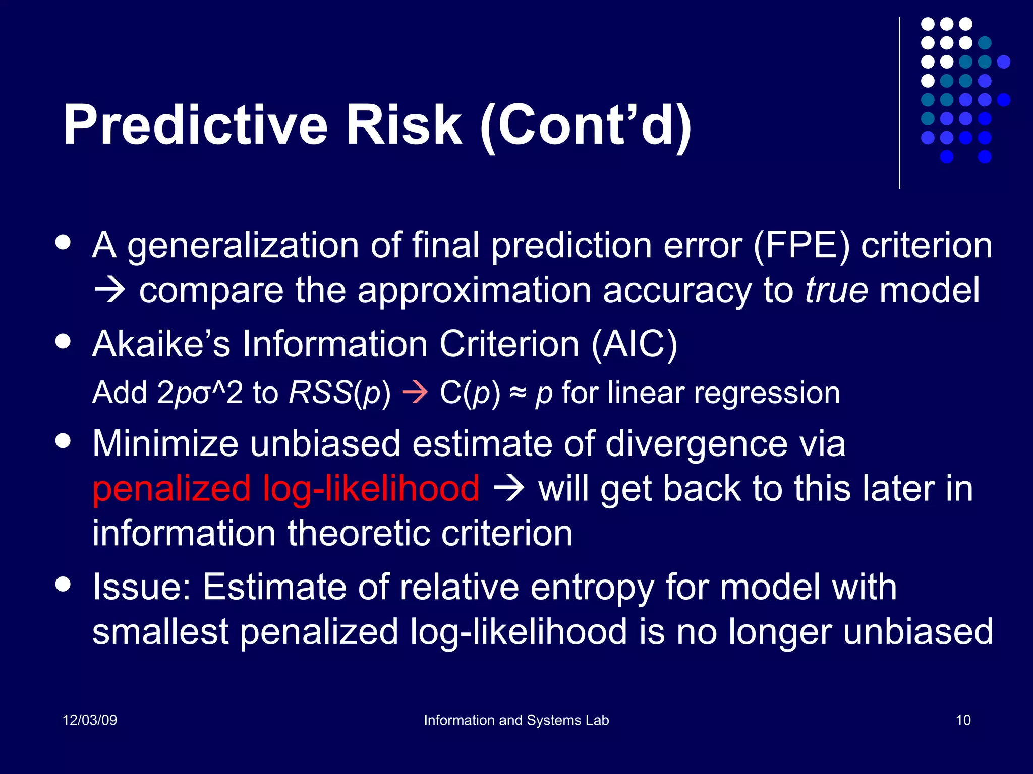 Predictive Risk (Cont’d) A generalization of final prediction error (FPE) criterion    compare the approximation accuracy to  true  model Akaike’s Information Criterion (AIC) Add 2 p σ ^2 to  RSS ( p )      C( p ) ≈  p  for linear regression Minimize unbiased estimate of divergence via  penalized log-likelihood     will get back to this later in information theoretic criterion Issue: Estimate of relative entropy for model with smallest penalized log-likelihood is no longer unbiased 