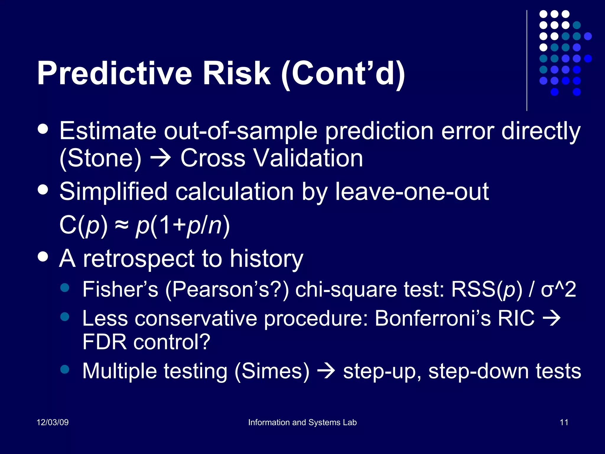 Predictive Risk (Cont’d) Estimate out-of-sample prediction error directly (Stone)    Cross Validation Simplified calculation by leave-one-out C( p )  ≈  p (1+ p / n ) A retrospect to history Fisher’s (Pearson’s?) chi-square test: RSS( p ) /  σ ^2 Less conservative procedure: Bonferroni’s RIC    FDR control? Multiple testing (Simes)    step-up, step-down tests 