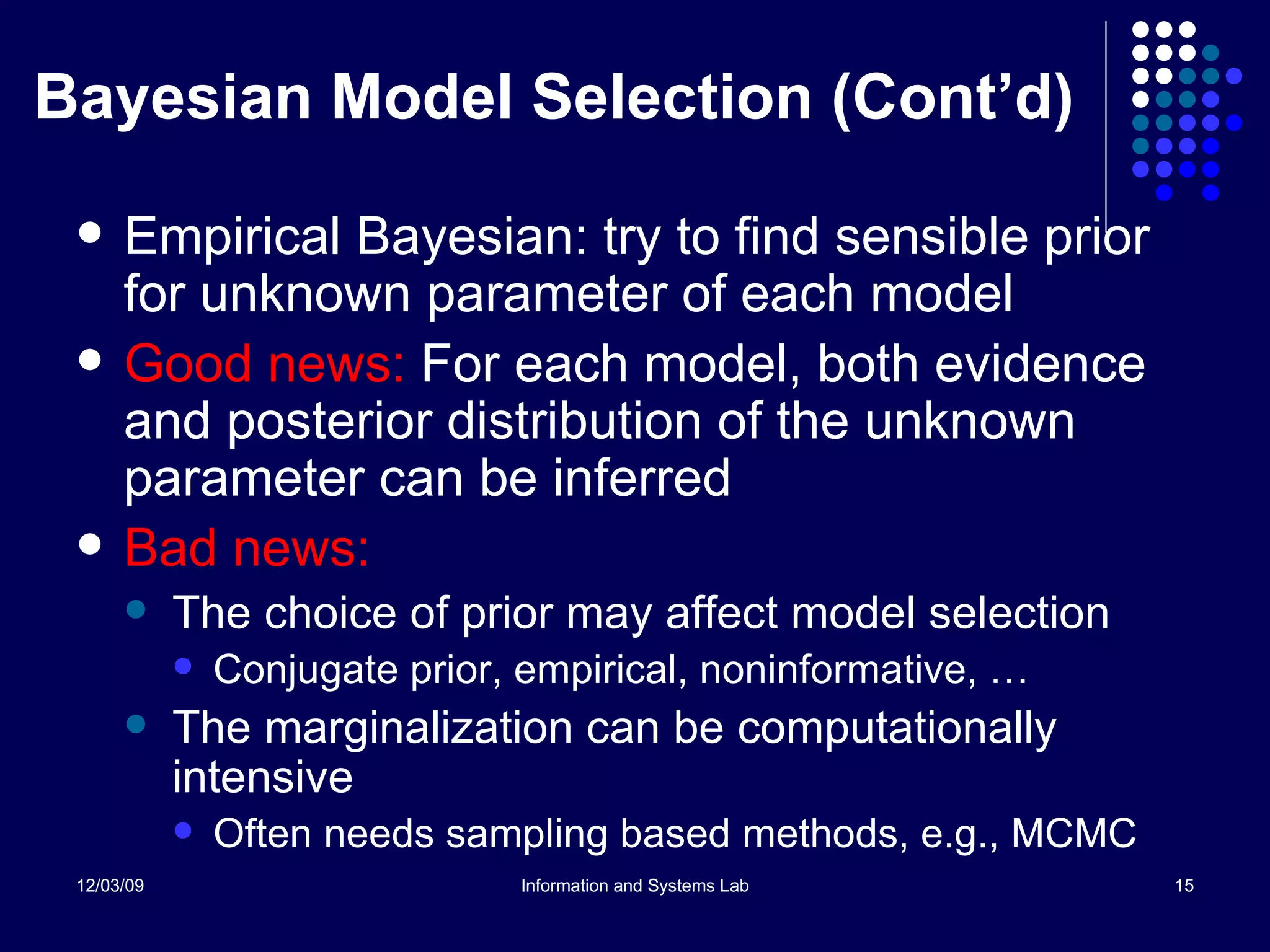 Bayesian Model Selection (Cont’d) Empirical Bayesian: try to find sensible prior for unknown parameter of each model Good news:  For each model, both evidence and posterior distribution of the unknown parameter can be inferred Bad news: The choice of prior may affect model selection Conjugate prior, empirical, noninformative, … The marginalization can be computationally intensive Often needs sampling based methods, e.g., MCMC 