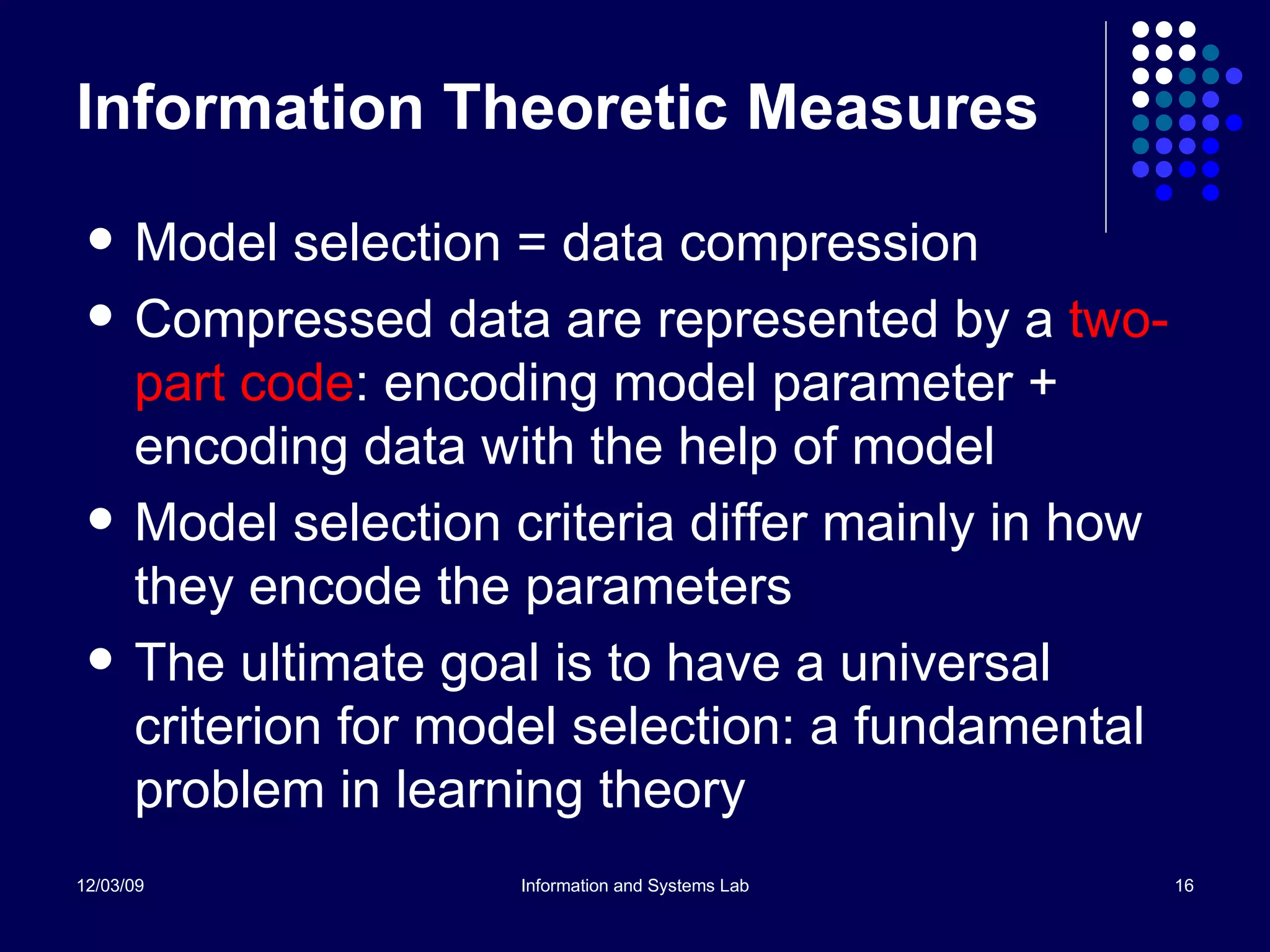 Information Theoretic Measures Model selection = data compression Compressed data are represented by a  two-part code : encoding model parameter + encoding data with the help of model Model selection criteria differ mainly in how they encode the parameters The ultimate goal is to have a universal criterion for model selection: a fundamental problem in learning theory 