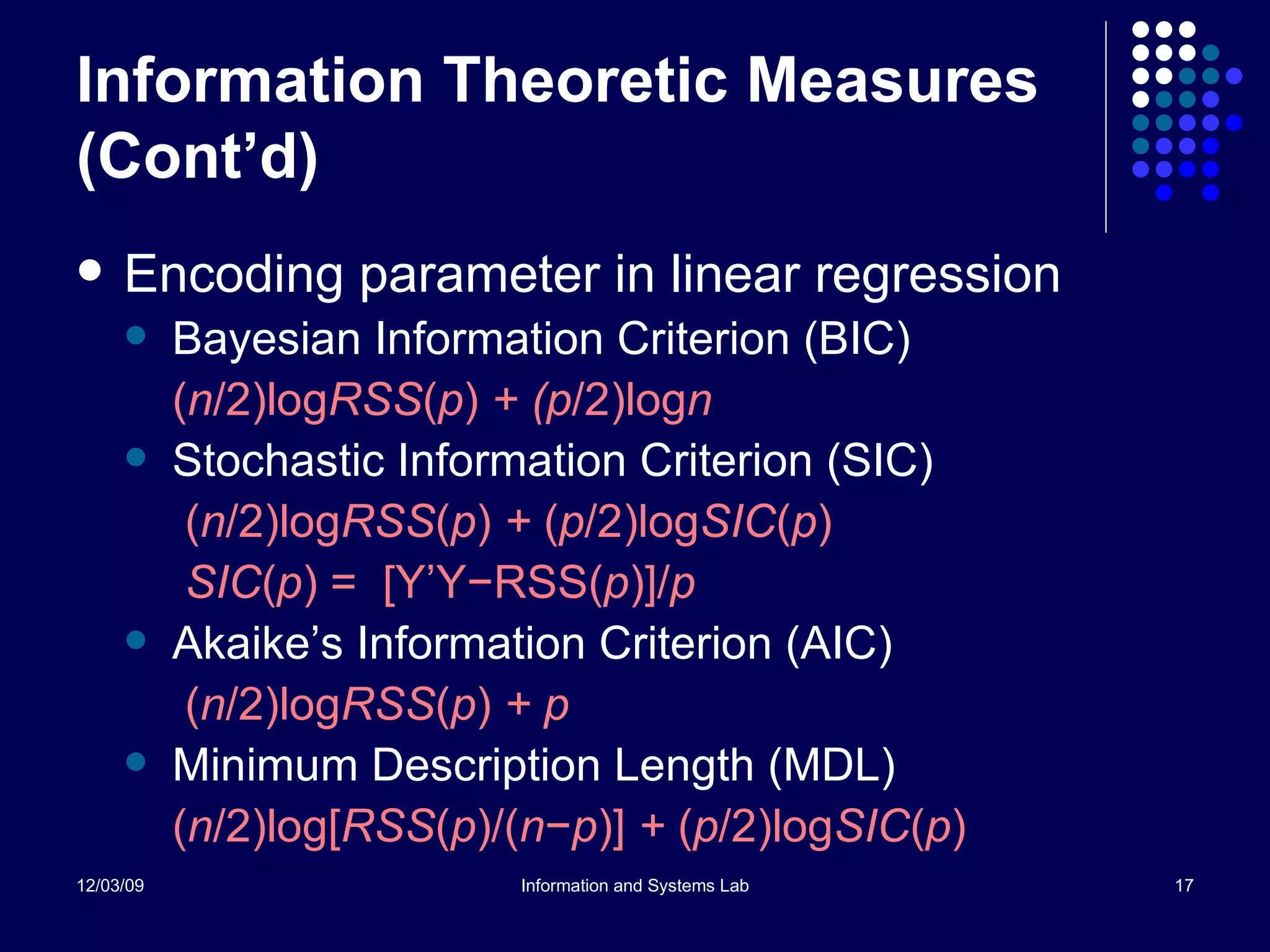 Information Theoretic Measures (Cont’d) Encoding parameter in linear regression Bayesian Information Criterion (BIC)  ( n /2)log RSS ( p )  + (p /2)log n Stochastic Information Criterion (SIC)   ( n /2)log RSS ( p )  +  ( p /2)log SIC ( p )     SIC ( p )   =  [Y’Y −RSS( p )]/ p Akaike’s Information Criterion (AIC)    ( n /2)log RSS ( p )  + p Minimum Description Length (MDL) ( n /2)log[ RSS ( p )/( n − p )]  +  ( p /2)log SIC ( p ) 