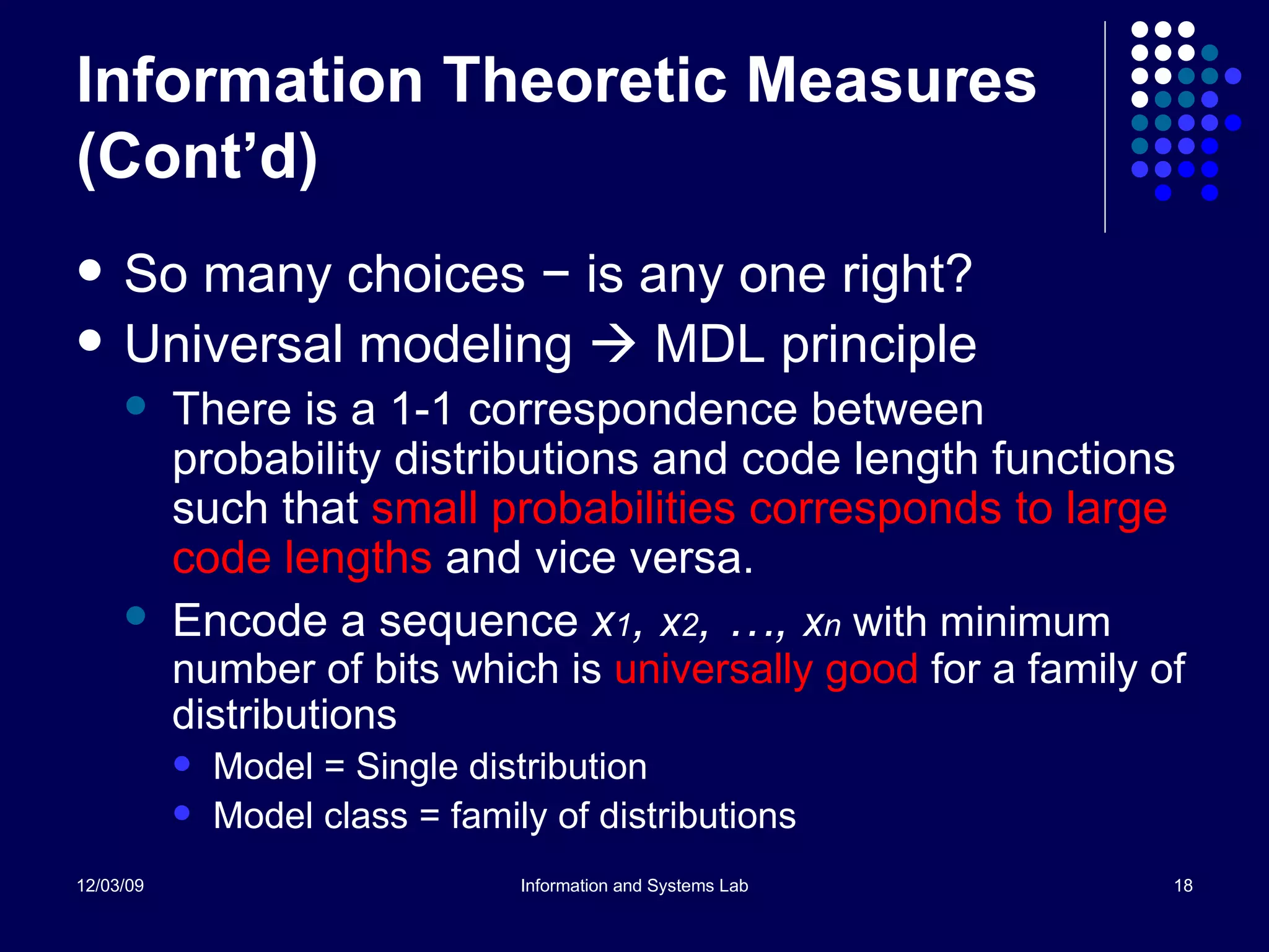 Information Theoretic Measures (Cont’d) So many choices  − is any one right? Universal modeling    MDL principle There is a 1-1 correspondence between probability distributions and code length functions such that  small probabilities corresponds to large code lengths  and vice versa. Encode a sequence  x 1 ,  x 2 , …,  x n   with minimum number of bits which is  universally good  for a family of distributions Model = Single distribution Model class = family of distributions 