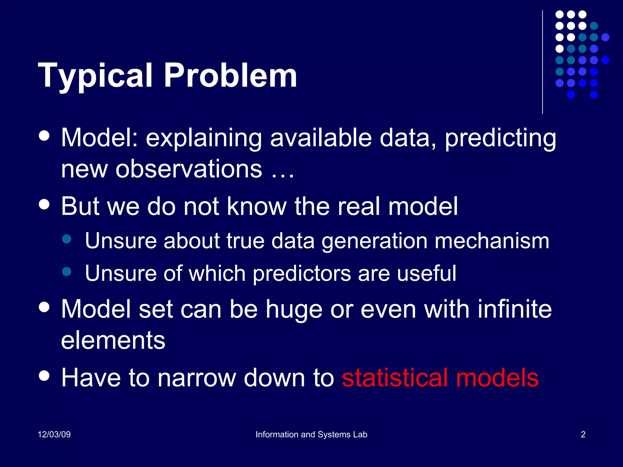Typical Problem Model: explaining available data, predicting new observations … But we do not know the real model Unsure about true data generation mechanism Unsure of which predictors are useful Model set can be huge or even with infinite elements Have to narrow down to  statistical models 