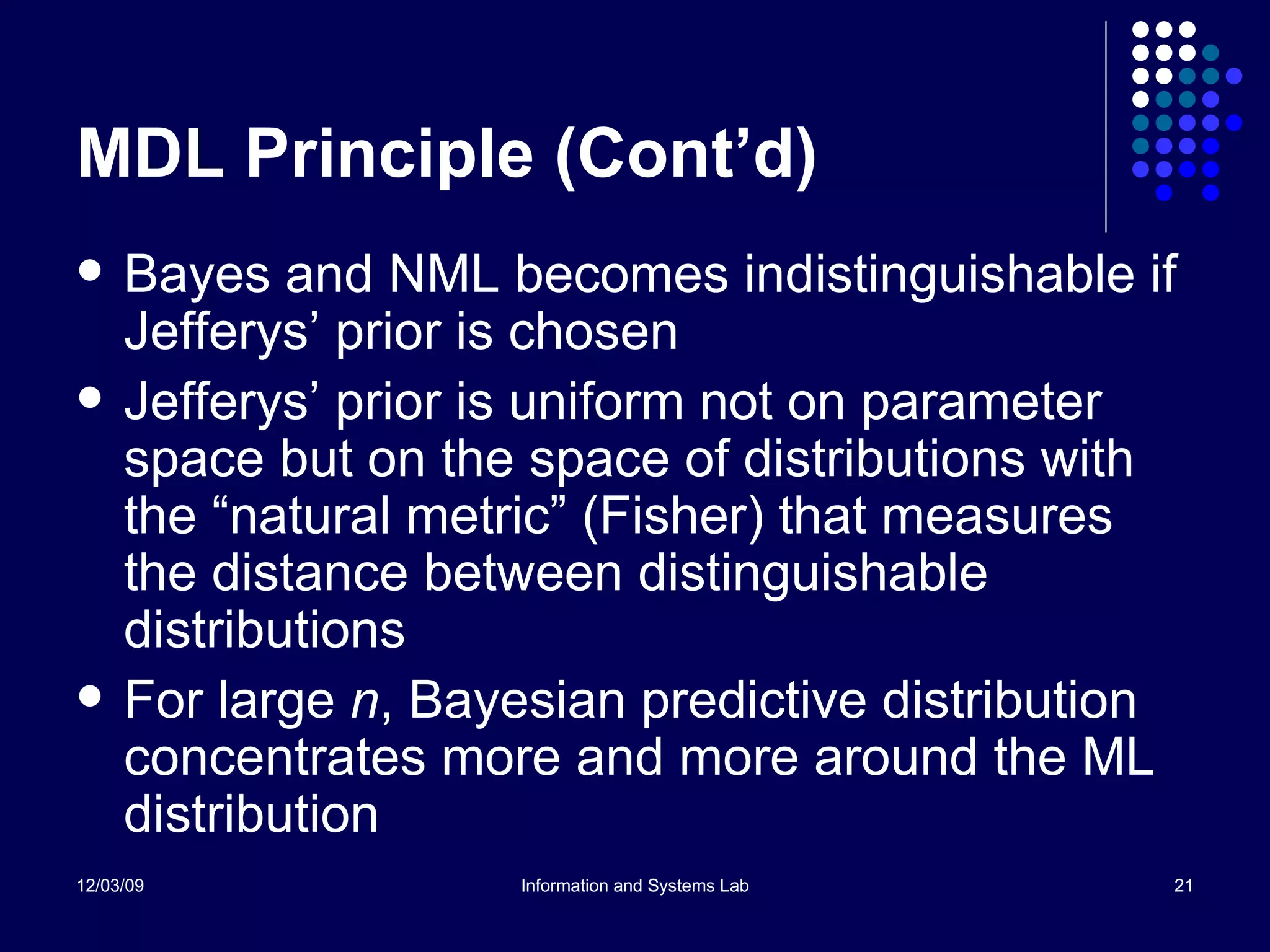 MDL Principle (Cont’d) Bayes and NML becomes indistinguishable if Jefferys’ prior is chosen Jefferys’ prior is uniform not on parameter space but on the space of distributions with the “natural metric” (Fisher) that measures the distance between distinguishable distributions For large  n , Bayesian predictive distribution concentrates more and more around the ML distribution 