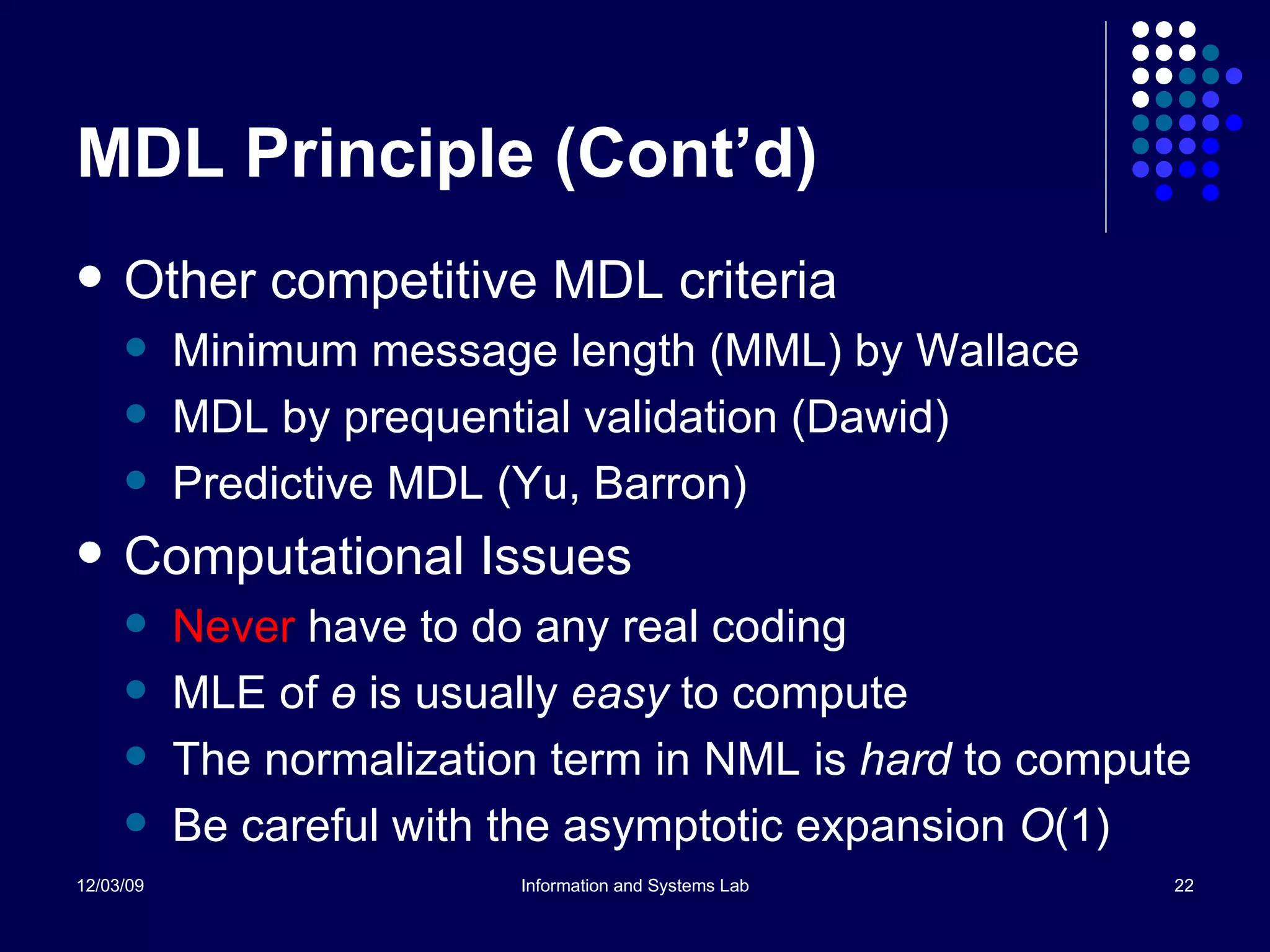 MDL Principle (Cont’d) Other competitive MDL criteria Minimum message length (MML) by Wallace MDL by prequential validation (Dawid) Predictive MDL (Yu, Barron) Computational Issues Never  have to do any real coding MLE of  ө   is usually  easy  to compute The normalization term in NML is  hard  to compute Be careful with the asymptotic expansion  O (1) 