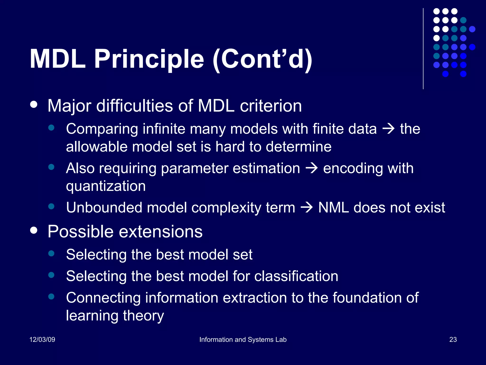 MDL Principle (Cont’d) Major difficulties of MDL criterion Comparing infinite many models with finite data    the allowable model set is hard to determine Also requiring parameter estimation    encoding with quantization Unbounded model complexity term    NML does not exist Possible extensions Selecting the best model set Selecting the best model for classification Connecting information extraction to the foundation of learning theory 