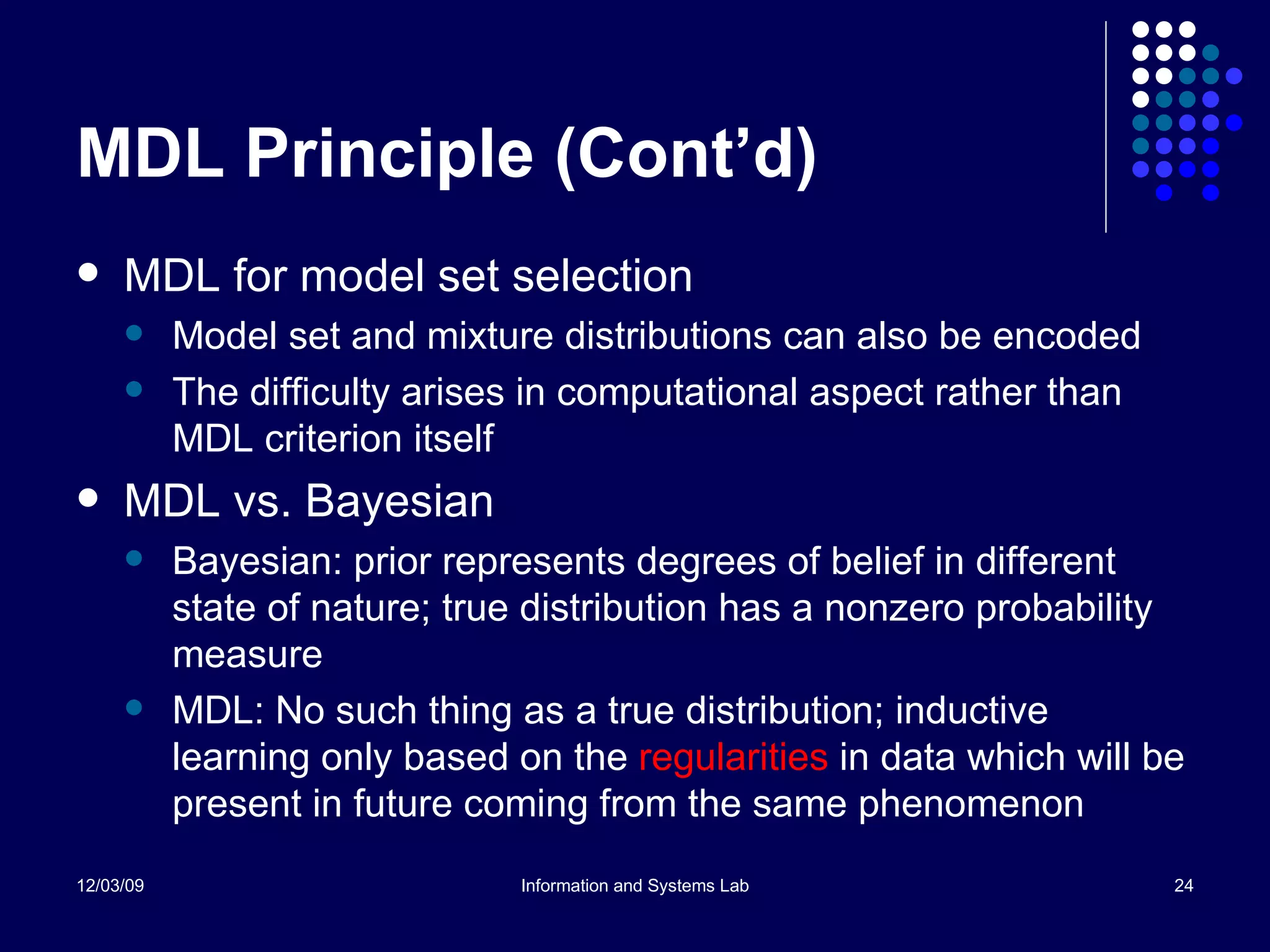 MDL Principle (Cont’d) MDL for model set selection Model set and mixture distributions can also be encoded The difficulty arises in computational aspect rather than MDL criterion itself MDL vs. Bayesian Bayesian: prior represents degrees of belief in different state of nature; true distribution has a nonzero probability measure MDL: No such thing as a true distribution; inductive learning only based on the  regularities  in data which will be present in future coming from the same phenomenon  
