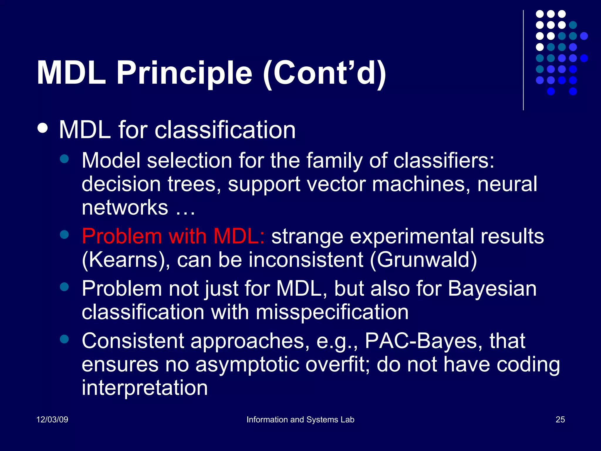 MDL Principle (Cont’d) MDL for classification Model selection for the family of classifiers: decision trees, support vector machines, neural networks … Problem with MDL:  strange experimental results (Kearns), can be inconsistent (Grunwald) Problem not just for MDL, but also for Bayesian classification with misspecification  Consistent approaches, e.g., PAC-Bayes, that ensures no asymptotic overfit; do not have coding interpretation  