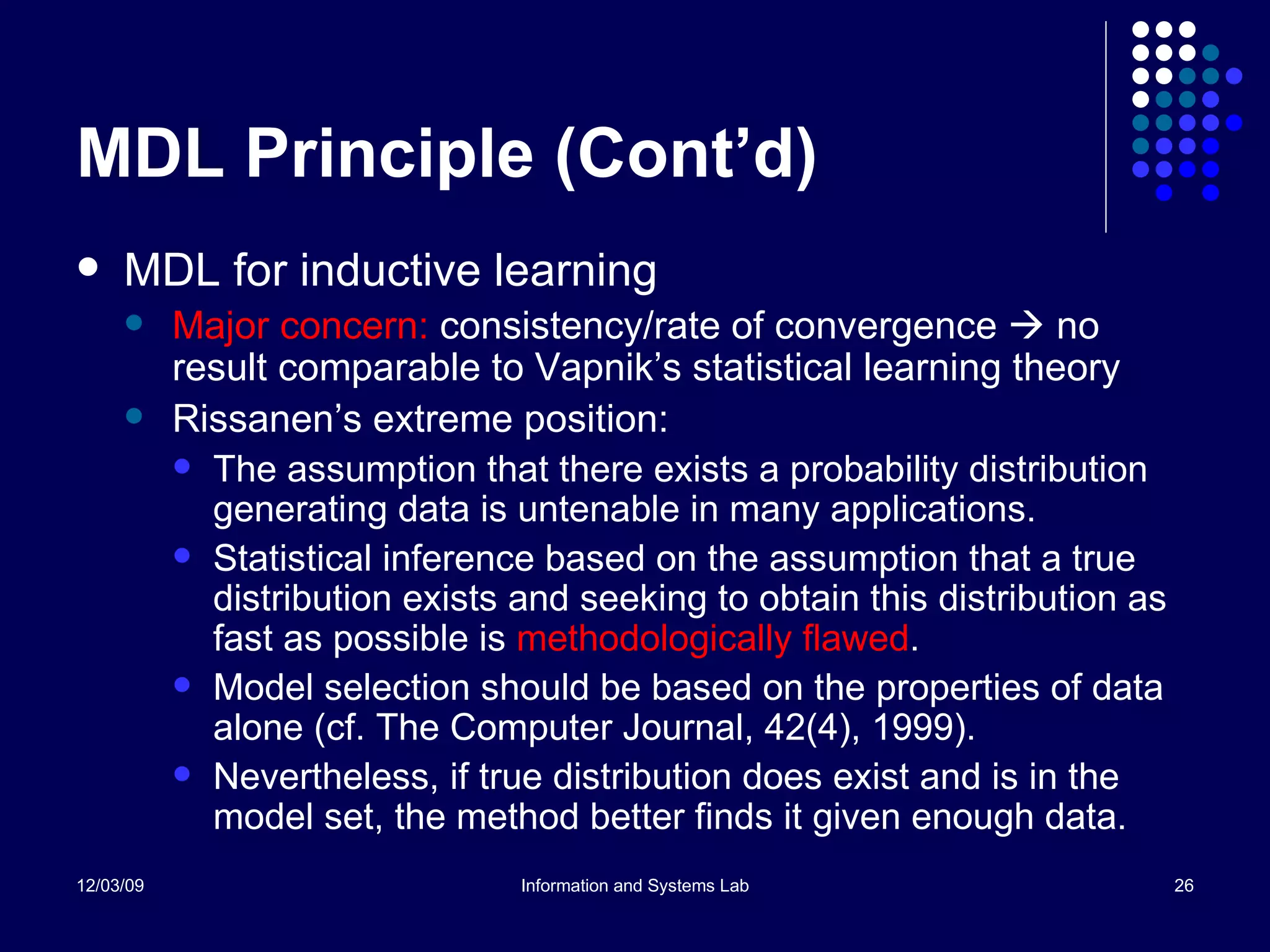 MDL Principle (Cont’d) MDL for inductive learning Major concern:  consistency/rate of convergence    no result comparable to Vapnik’s statistical learning theory Rissanen’s extreme position:  The assumption that there exists a probability distribution generating data is untenable in many applications.  Statistical inference based on the assumption that a true distribution exists and seeking to obtain this distribution as fast as possible is  methodologically flawed .  Model selection should be based on the properties of data alone (cf. The Computer Journal, 42(4), 1999).  Nevertheless, if true distribution does exist and is in the model set, the method better finds it given enough data. 