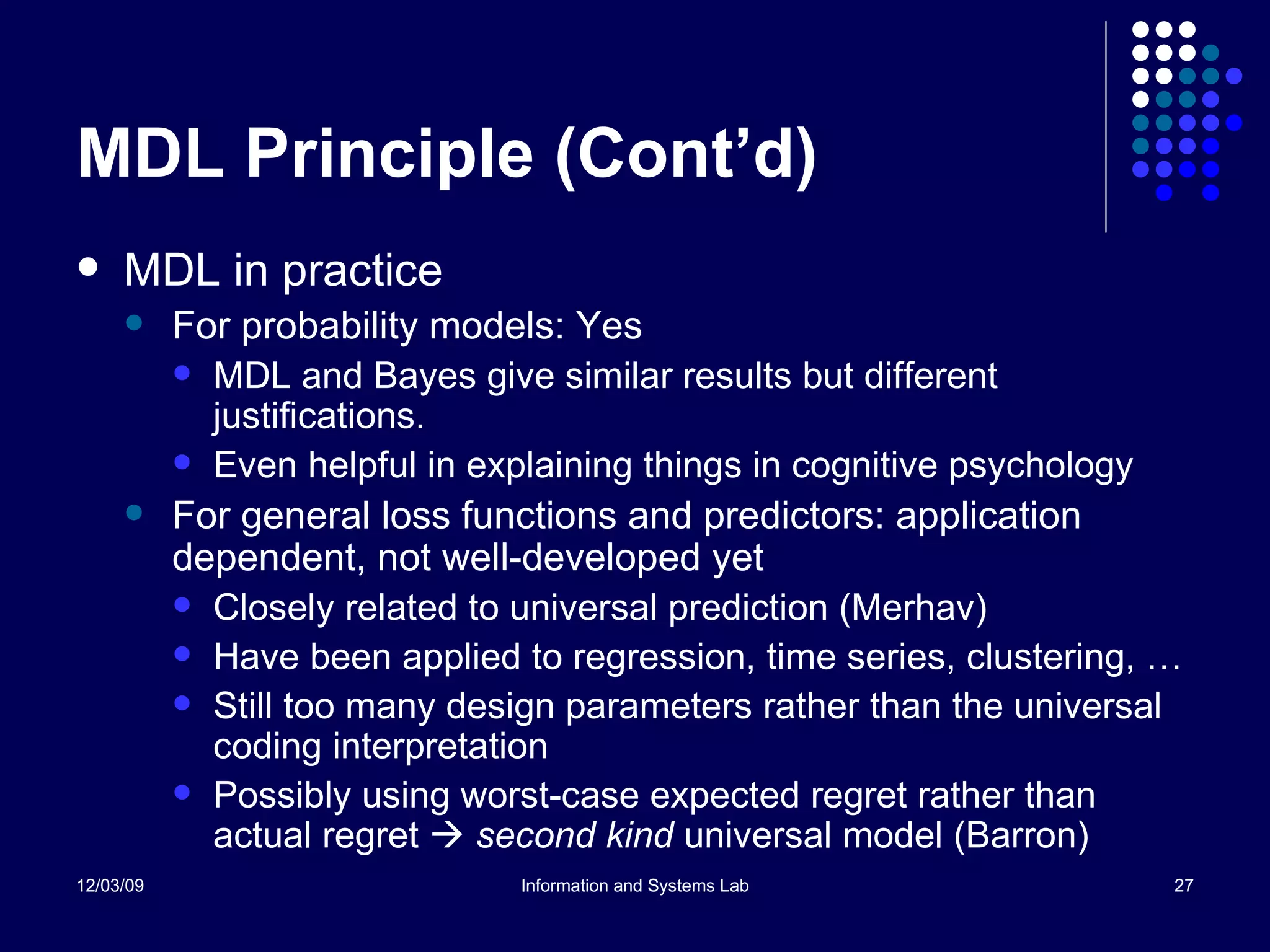 MDL Principle (Cont’d) MDL in practice For probability models: Yes MDL and Bayes give similar results but different justifications. Even helpful in explaining things in cognitive psychology For general loss functions and predictors: application dependent, not well-developed yet Closely related to universal prediction (Merhav) Have been applied to regression, time series, clustering, …  Still too many design parameters rather than the universal coding interpretation Possibly using worst-case expected regret rather than actual regret     second kind  universal model (Barron) 