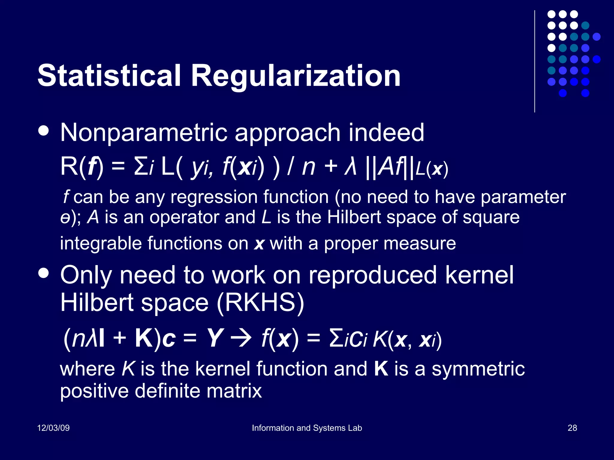 Statistical Regularization Nonparametric approach indeed  R( f ) =  Σ i   L(  y i , f ( x i ) ) /  n +  λ  ||Af|| L ( x ) f  can be any regression function (no need to have parameter  ө );  A  is an operator and  L  is the Hilbert space of square integrable functions on  x  with a proper measure   Only need to work on reproduced kernel Hilbert space (RKHS) ( n λ I  +  K ) c  =  Y     f ( x ) =  Σ i c i  K ( x ,  x i ) where  K  is the kernel function and  K   is a symmetric positive definite matrix 