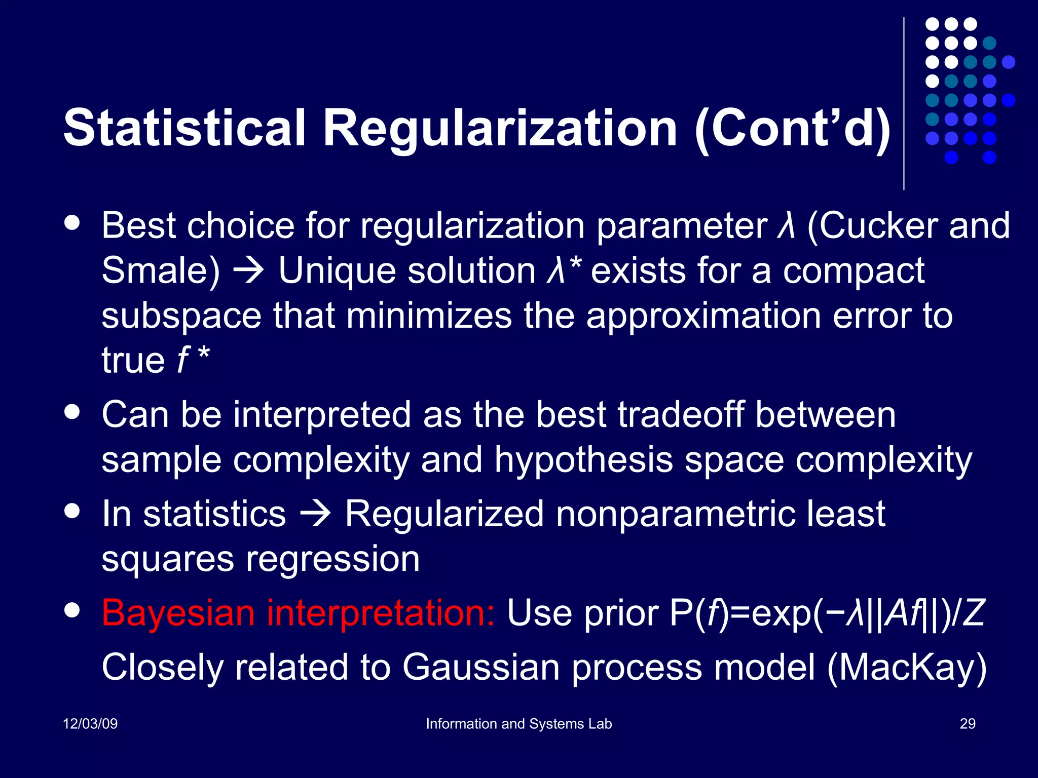 Statistical Regularization (Cont’d) Best choice for regularization parameter  λ  (Cucker and Smale)    Unique solution  λ *  exists for a compact subspace that minimizes the approximation error to true  f  * Can be interpreted as the best tradeoff between sample complexity and hypothesis space complexity In statistics    Regularized nonparametric least squares regression Bayesian interpretation:  Use prior P( f )=exp( − λ ||Af|| )/ Z Closely related to Gaussian process model (MacKay) 