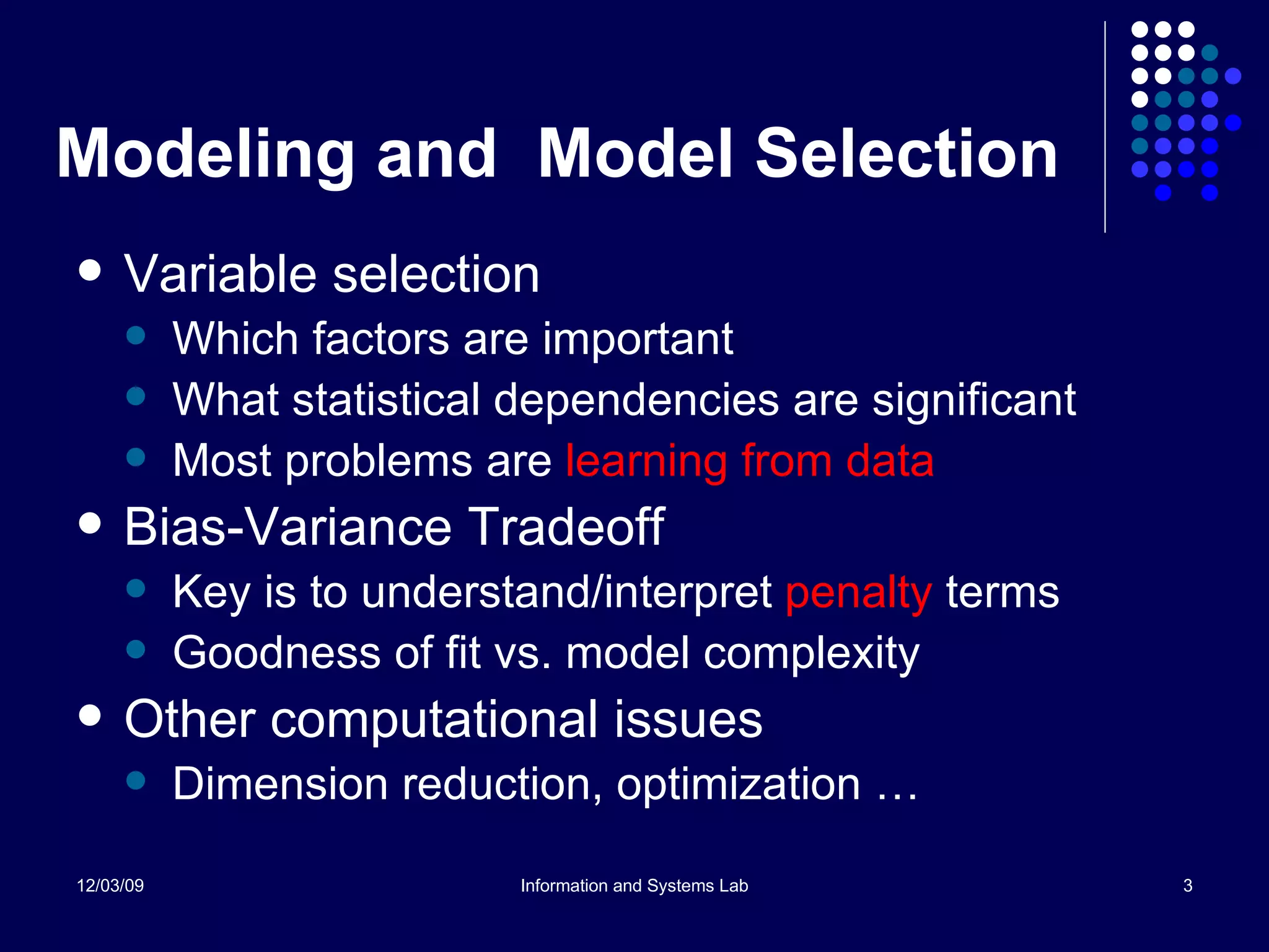 Modeling and  Model Selection Variable selection Which factors are important What statistical dependencies are significant Most problems are  learning from data Bias-Variance Tradeoff Key is to understand/interpret  penalty  terms Goodness of fit vs. model complexity Other computational issues Dimension reduction, optimization … 