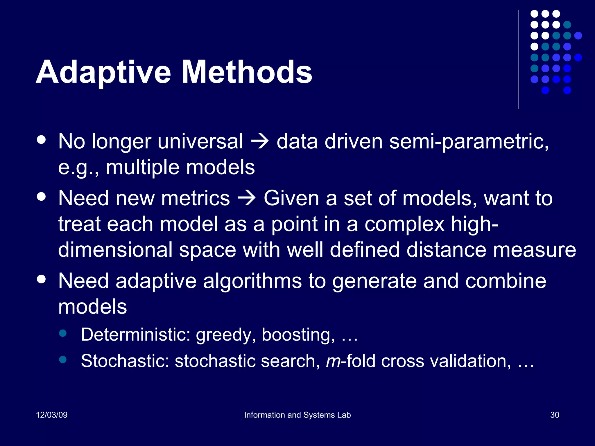 Adaptive Methods No longer universal    data driven semi-parametric, e.g., multiple models Need new metrics    Given a set of models, want to treat each model as a point in a complex high-dimensional space with well defined distance measure Need adaptive algorithms to generate and combine models Deterministic: greedy, boosting, … Stochastic: stochastic search,  m -fold cross validation, … 