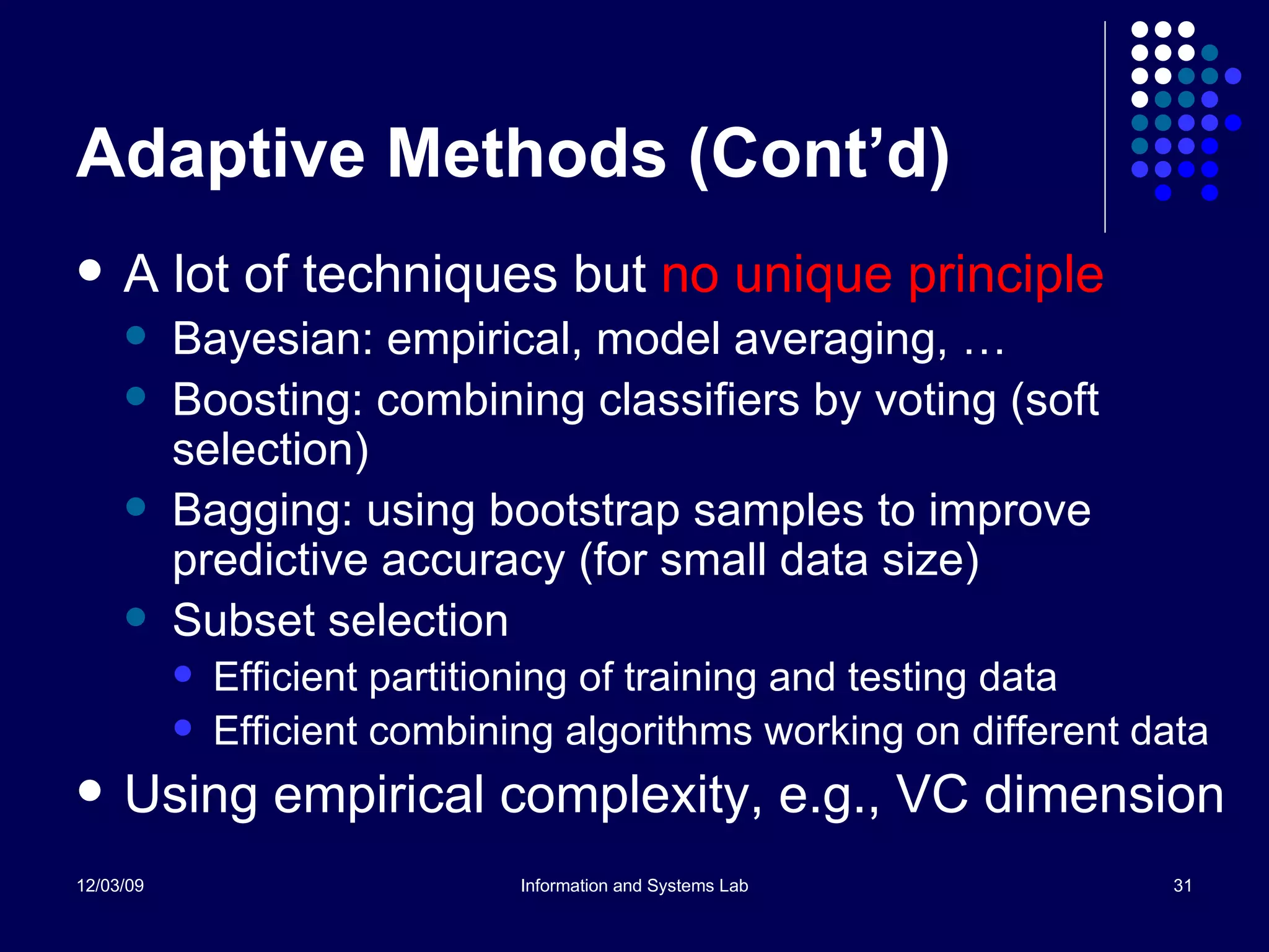 Adaptive Methods (Cont’d) A lot of techniques but  no unique principle Bayesian: empirical, model averaging, … Boosting: combining classifiers by voting (soft selection) Bagging: using bootstrap samples to improve predictive accuracy (for small data size) Subset selection Efficient partitioning of training and testing data Efficient combining algorithms working on different data Using empirical complexity, e.g., VC dimension 