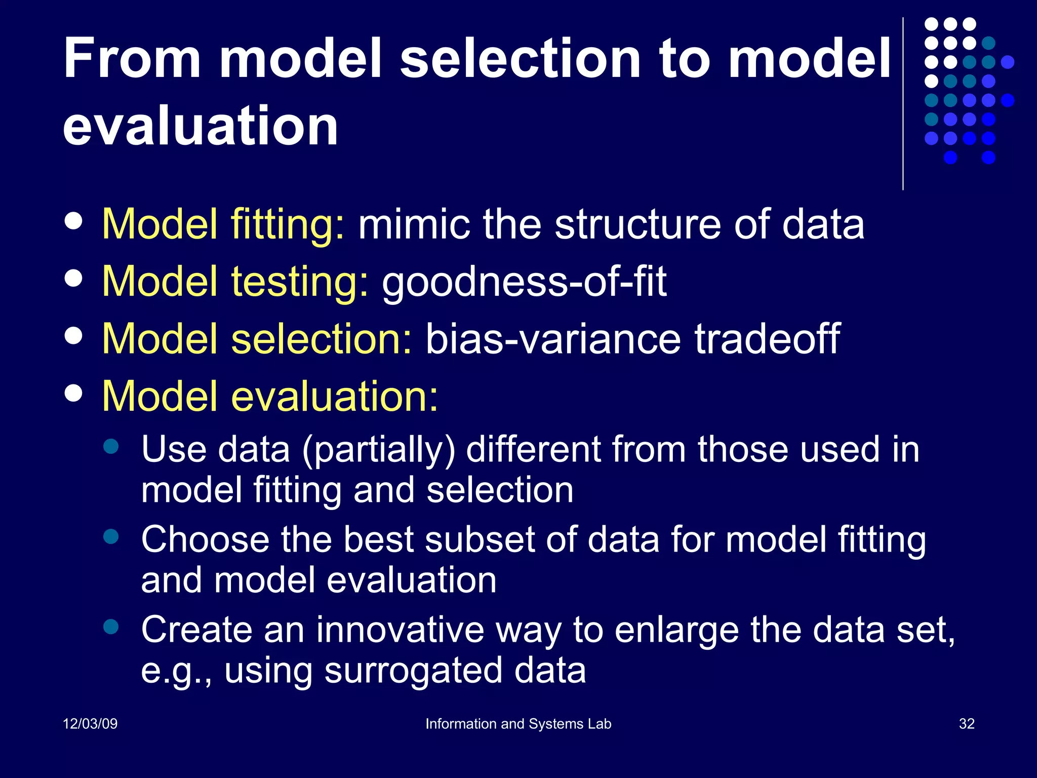 From model selection to model evaluation Model fitting:  mimic the structure of data Model testing:  goodness-of-fit Model selection:  bias-variance tradeoff Model evaluation:  Use data (partially) different from those used in model fitting and selection Choose the best subset of data for model fitting and model evaluation Create an innovative way to enlarge the data set, e.g., using surrogated data  