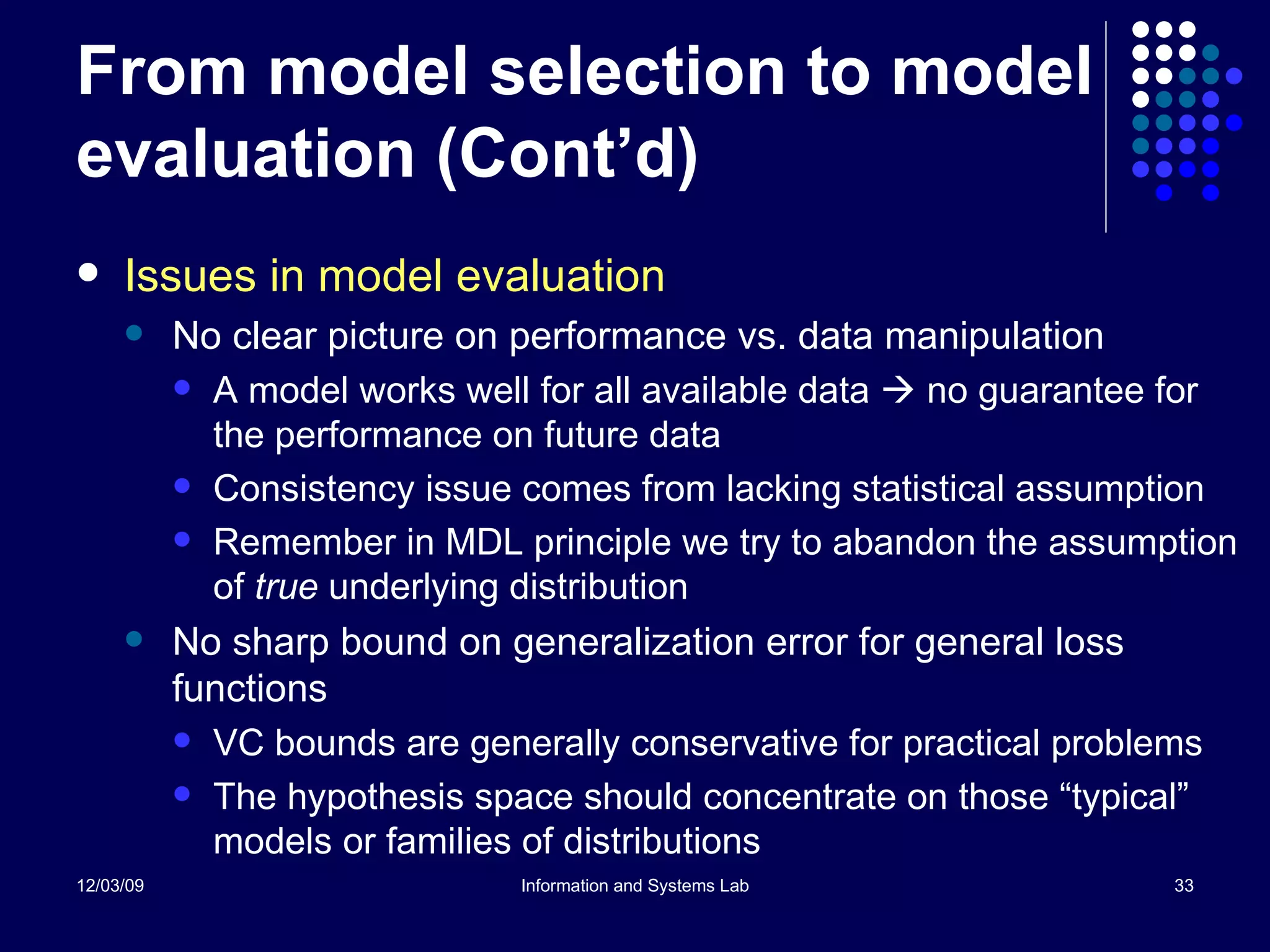 From model selection to model evaluation (Cont’d) Issues in model evaluation No clear picture on performance vs. data manipulation A model works well for all available data    no guarantee for the performance on future data Consistency issue comes from lacking statistical assumption Remember in MDL principle we try to abandon the assumption of  true  underlying distribution No sharp bound on generalization error for general loss functions VC bounds are generally conservative for practical problems The hypothesis space should concentrate on those “typical” models or families of distributions 